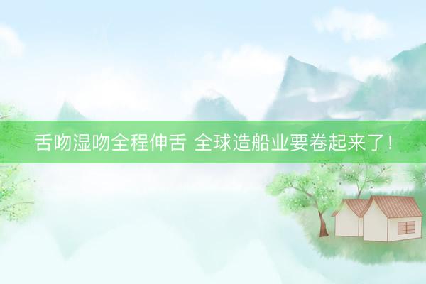 舌吻湿吻全程伸舌 全球造船业要卷起来了！