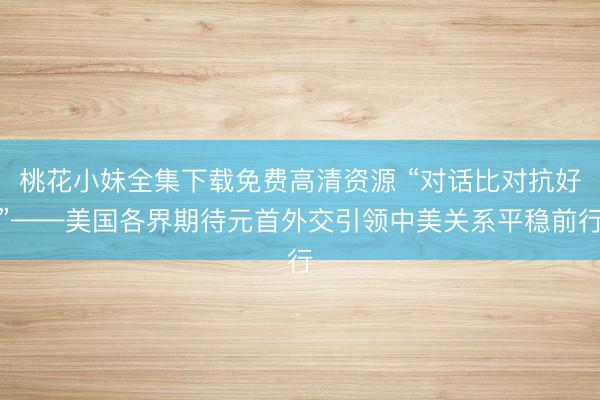 桃花小妹全集下载免费高清资源 “对话比对抗好”——美国各界期待元首外交引领中美关系平稳前行