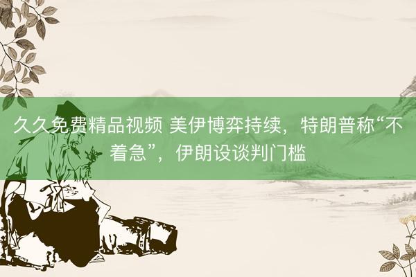 久久免费精品视频 美伊博弈持续，特朗普称“不着急”，伊朗设谈判门槛