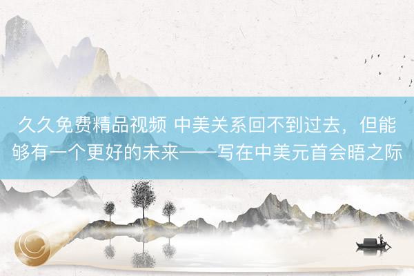 久久免费精品视频 中美关系回不到过去，但能够有一个更好的未来——写在中美元首会晤之际