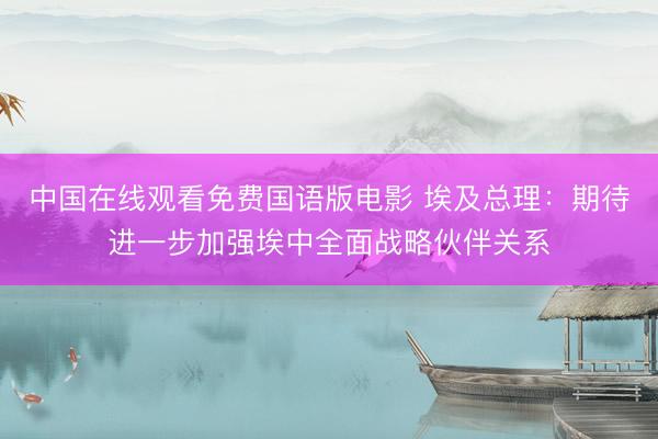 中国在线观看免费国语版电影 埃及总理：期待进一步加强埃中全面战略伙伴关系