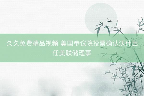 久久免费精品视频 美国参议院投票确认沃什出任美联储理事
