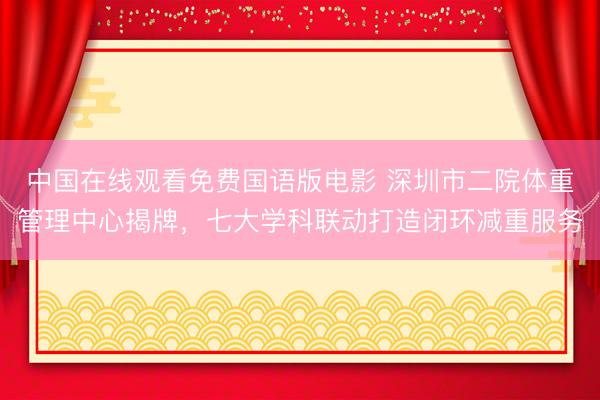 中国在线观看免费国语版电影 深圳市二院体重管理中心揭牌，七大学科联动打造闭环减重服务
