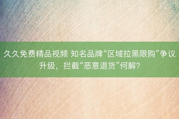 久久免费精品视频 知名品牌“区域拉黑限购”争议升级，拦截“恶意退货”何解？