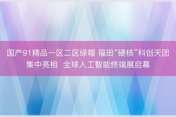 国产91精品一区二区绿帽 福田“硬核”科创天团集中亮相  全球人工智能终端展启幕