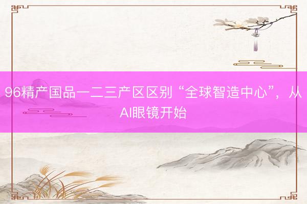 96精产国品一二三产区区别 “全球智造中心”，从AI眼镜开始