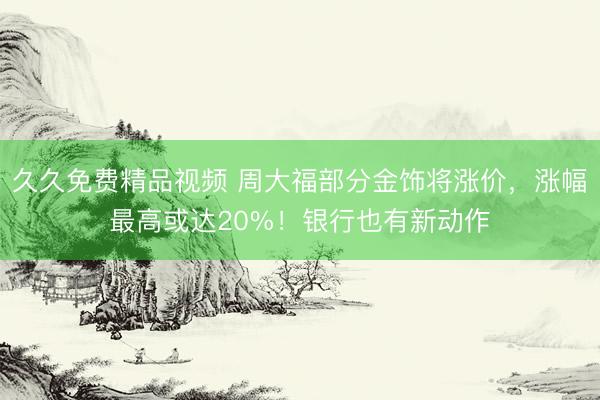 久久免费精品视频 周大福部分金饰将涨价，涨幅最高或达20%！银行也有新动作