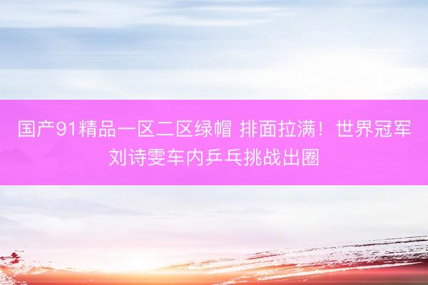 国产91精品一区二区绿帽 排面拉满！世界冠军刘诗雯车内乒乓挑战出圈