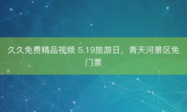久久免费精品视频 5.19旅游日，青天河景区免门票