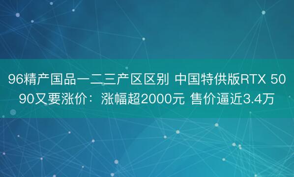 96精产国品一二三产区区别 中国特供版RTX 5090又要涨价：涨幅超2000元 售价逼近3.4万