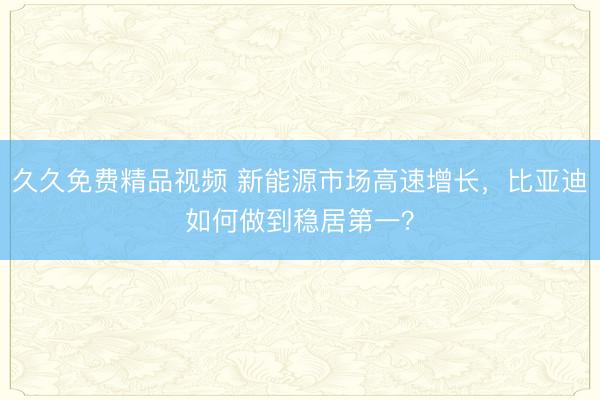 久久免费精品视频 新能源市场高速增长，比亚迪如何做到稳居第一？