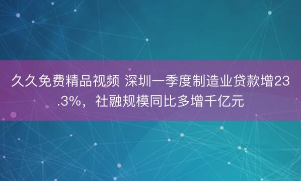 久久免费精品视频 深圳一季度制造业贷款增23.3%，社融规模同比多增千亿元
