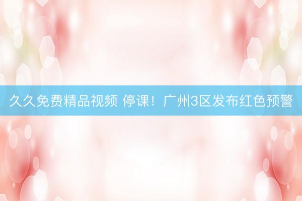 久久免费精品视频 停课！广州3区发布红色预警