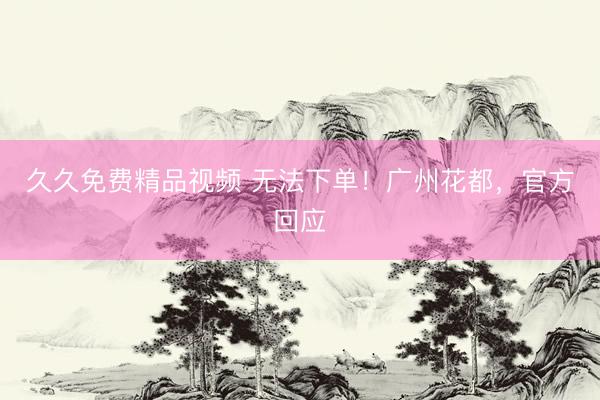 久久免费精品视频 无法下单！广州花都，官方回应