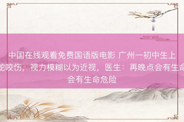 中国在线观看免费国语版电影 广州一初中生上学被蛇咬伤，视力模糊以为近视，医生：再晚点会有生命危险
