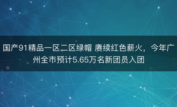 国产91精品一区二区绿帽 赓续红色薪火，今年广州全市预计5.65万名新团员入团