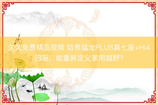 久久免费精品视频 哈弗猛龙PLUS真七座+Hi4四驱，能重新定义家用越野？