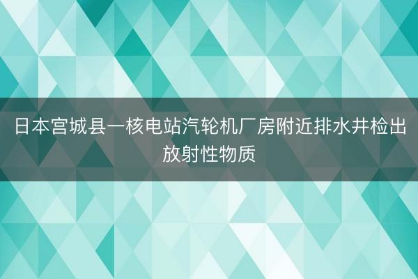 日本宫城县一核电站汽轮机厂房附近排水井检出放射性物质
