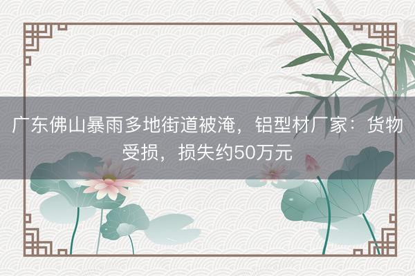 广东佛山暴雨多地街道被淹，铝型材厂家：货物受损，损失约50万元