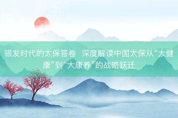 银发时代的太保答卷  深度解读中国太保从“大健康”到“大康养”的战略跃迁
