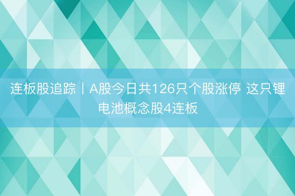 连板股追踪丨A股今日共126只个股涨停 这只锂电池概念股4连板