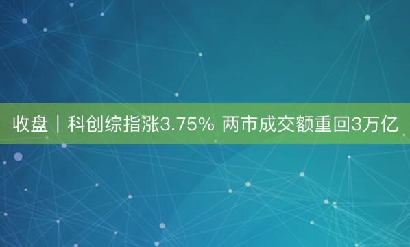 收盘｜科创综指涨3.75% 两市成交额重回3万亿
