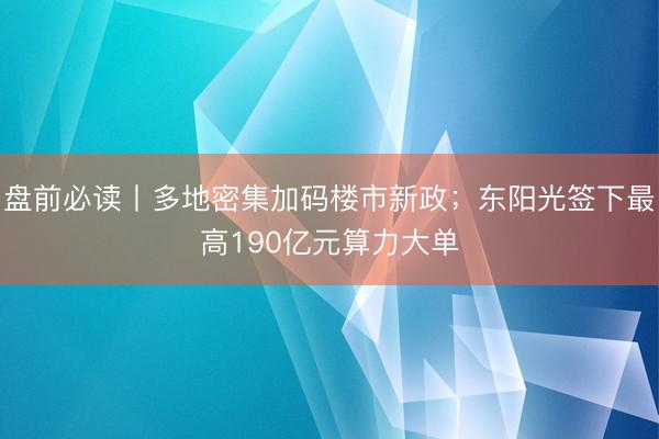 盘前必读丨多地密集加码楼市新政；东阳光签下最高190亿元算力大单