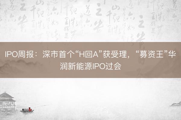 IPO周报：深市首个“H回A”获受理，“募资王”华润新能源IPO过会