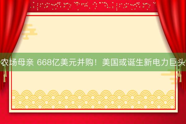 农场母亲 668亿美元并购！美国或诞生新电力巨头
