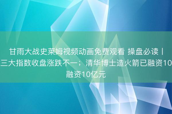 甘雨大战史莱姆视频动画免费观看 操盘必读丨美股三大指数收盘涨跌不一；清华博士造火箭已融资10亿元