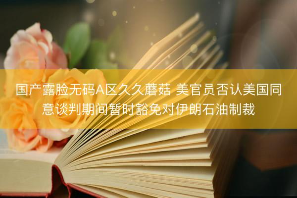 国产露脸无码A区久久蘑菇 美官员否认美国同意谈判期间暂时豁免对伊朗石油制裁
