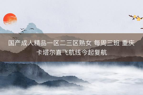 国产成人精品一区二三区熟女 每周三班 重庆⇄卡塔尔直飞航线今起复航