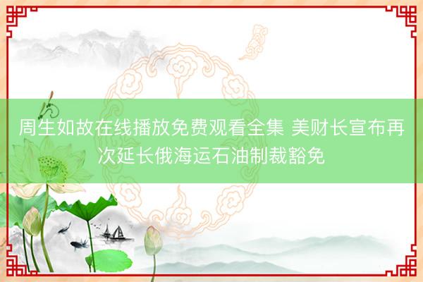 周生如故在线播放免费观看全集 美财长宣布再次延长俄海运石油制裁豁免