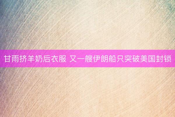 甘雨挤羊奶后衣服 又一艘伊朗船只突破美国封锁