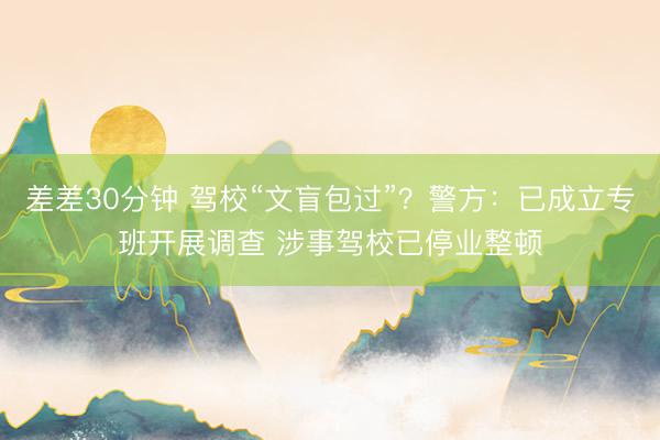 差差30分钟 驾校“文盲包过”？警方：已成立专班开展调查 涉事驾校已停业整顿