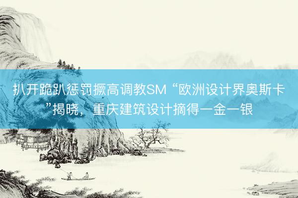 扒开跪趴惩罚撅高调教SM “欧洲设计界奥斯卡”揭晓，重庆建筑设计摘得一金一银