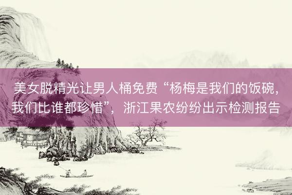 美女脱精光让男人桶免费 “杨梅是我们的饭碗，我们比谁都珍惜”，浙江果农纷纷出示检测报告