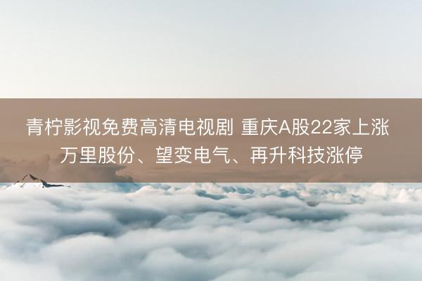 青柠影视免费高清电视剧 重庆A股22家上涨 万里股份、望变电气、再升科技涨停