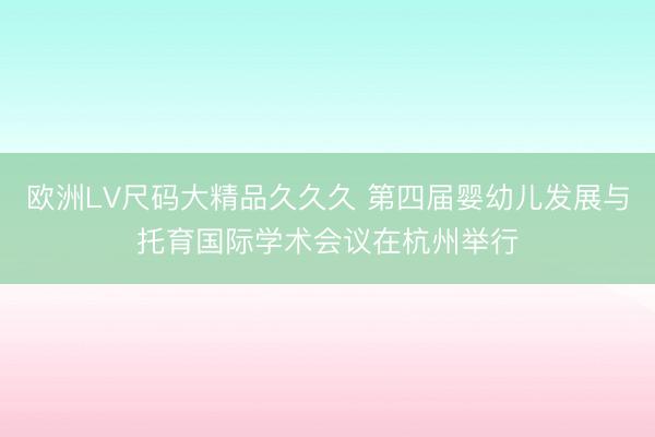 欧洲LV尺码大精品久久久 第四届婴幼儿发展与托育国际学术会议在杭州举行