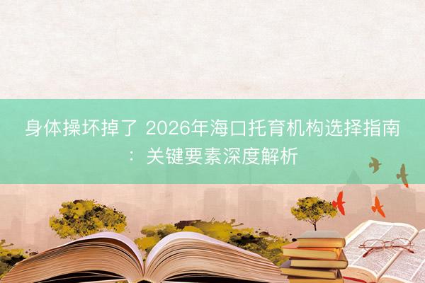 身体操坏掉了 2026年海口托育机构选择指南:关键要素深度解析