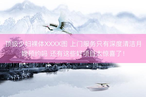 顶级少妇裸体XXXX图 上门服务只有深度清洁月嫂预约吗 还有这些好项目太惊喜了！
