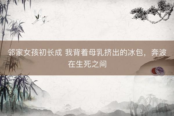 邻家女孩初长成 我背着母乳挤出的冰包,奔波在生死之间