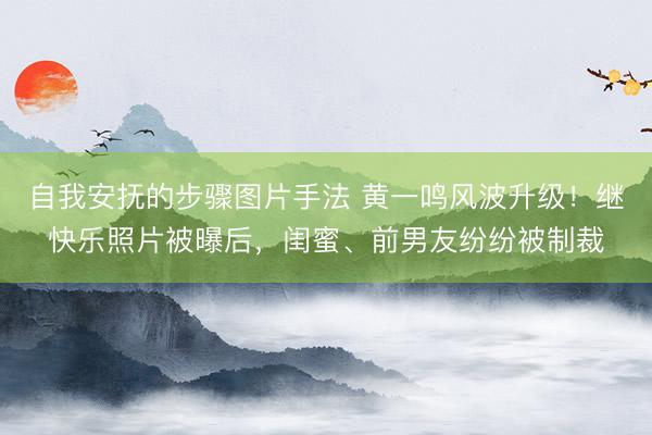 自我安抚的步骤图片手法 黄一鸣风波升级！继快乐照片被曝后，闺蜜、前男友纷纷被制裁