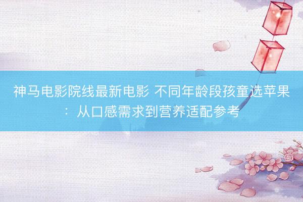 神马电影院线最新电影 不同年龄段孩童选苹果：从口感需求到营养适配参考