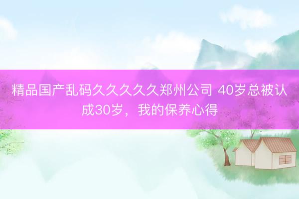 精品国产乱码久久久久久郑州公司 40岁总被认成30岁，我的保养心得