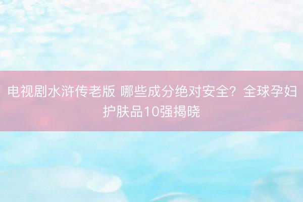 电视剧水浒传老版 哪些成分绝对安全？全球孕妇护肤品10强揭晓