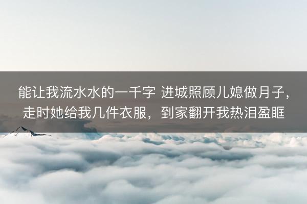 能让我流水水的一千字 进城照顾儿媳做月子，走时她给我几件衣服，到家翻开我热泪盈眶