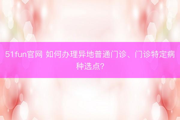 51fun官网 如何办理异地普通门诊、门诊特定病种选点？