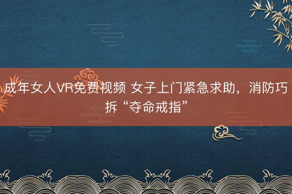 成年女人VR免费视频 女子上门紧急求助，消防巧拆 “夺命戒指”