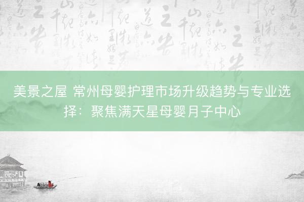 美景之屋 常州母婴护理市场升级趋势与专业选择：聚焦满天星母婴月子中心